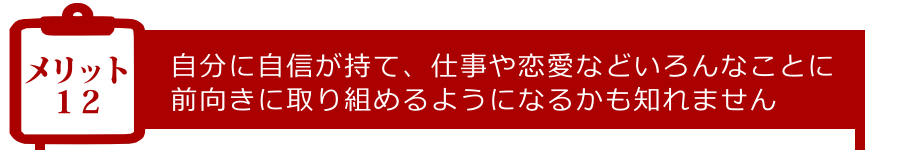 メリット12:自分に自信が持て、仕事や恋愛などいろんなことに前向きに取り組めるようになるかも知れません